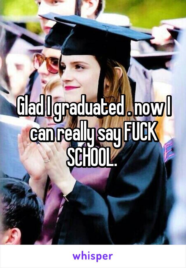 Glad I graduated . now I can really say FUCK SCHOOL. 