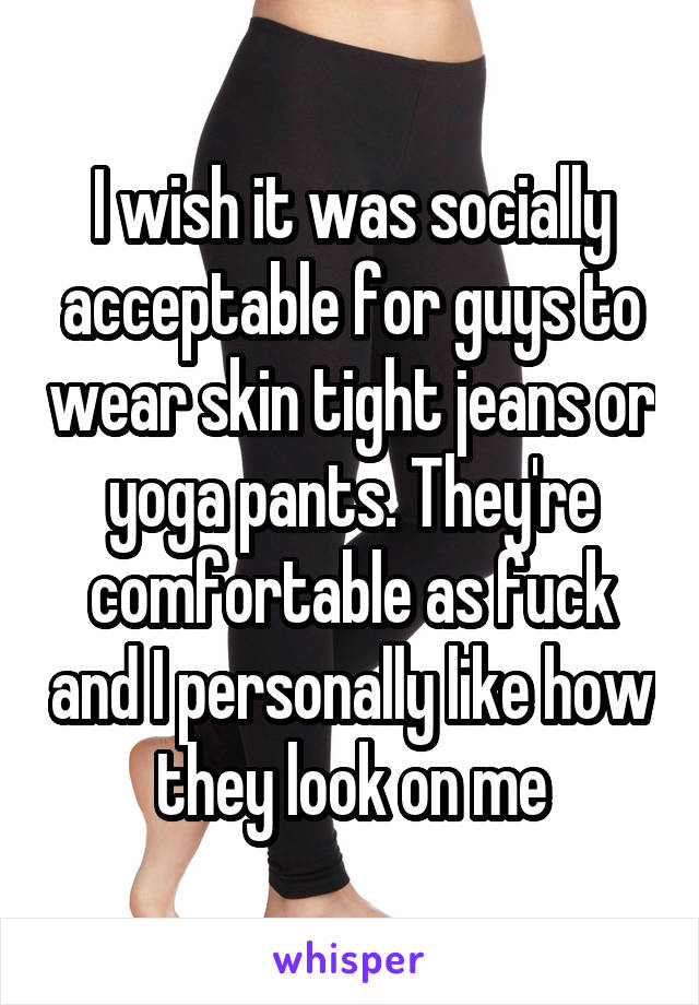 I wish it was socially acceptable for guys to wear skin tight jeans or yoga pants. They're comfortable as fuck and I personally like how they look on me