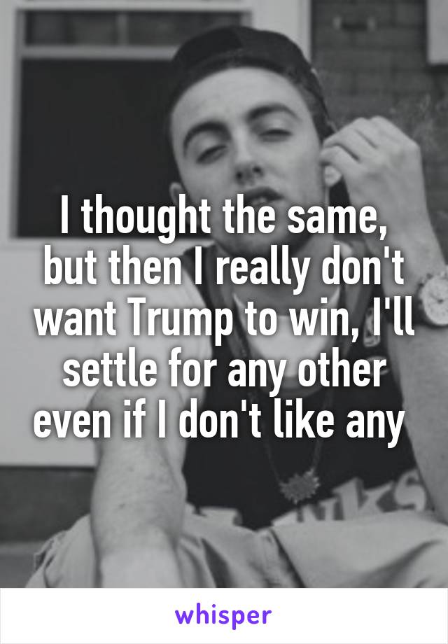 I thought the same, but then I really don't want Trump to win, I'll settle for any other even if I don't like any 