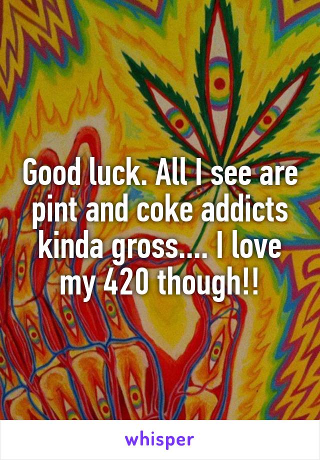 Good luck. All I see are pint and coke addicts kinda gross.... I love my 420 though!!