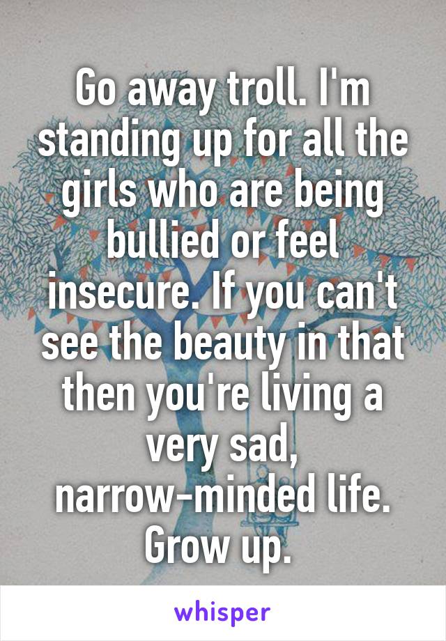 Go away troll. I'm standing up for all the girls who are being bullied or feel insecure. If you can't see the beauty in that then you're living a very sad, narrow-minded life. Grow up. 