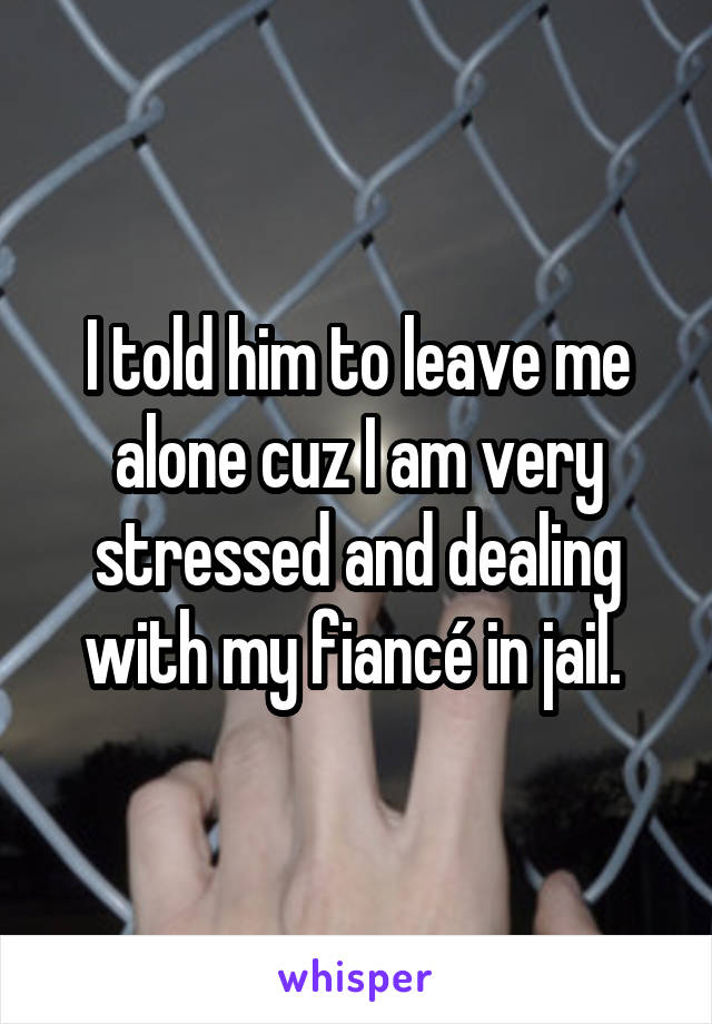 I told him to leave me alone cuz I am very stressed and dealing with my fiancé in jail. 