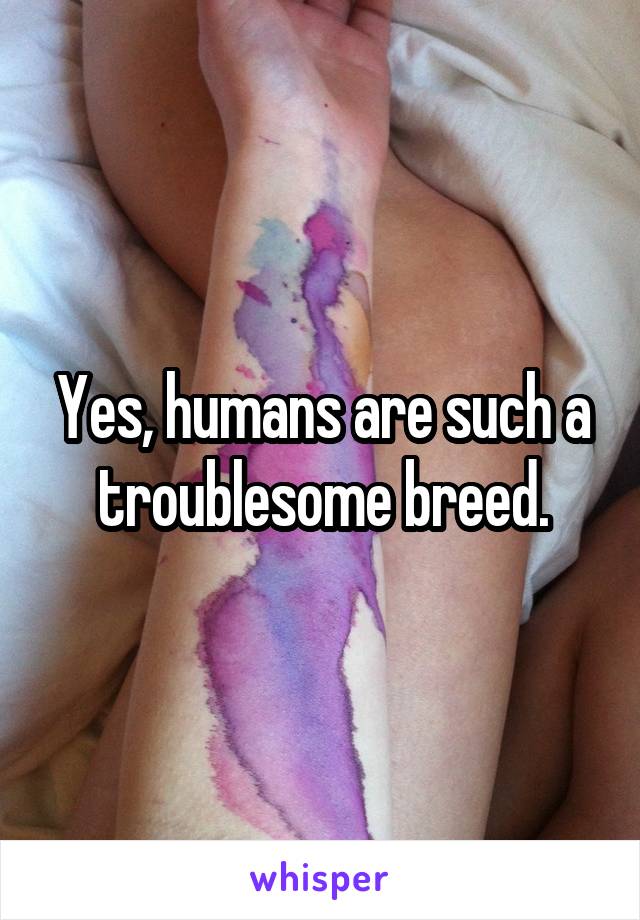 Yes, humans are such a troublesome breed.