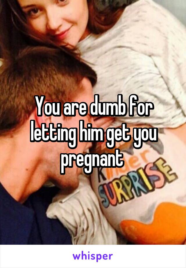 You are dumb for letting him get you pregnant 