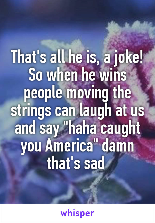 That's all he is, a joke! So when he wins people moving the strings can laugh at us and say "haha caught you America" damn that's sad 