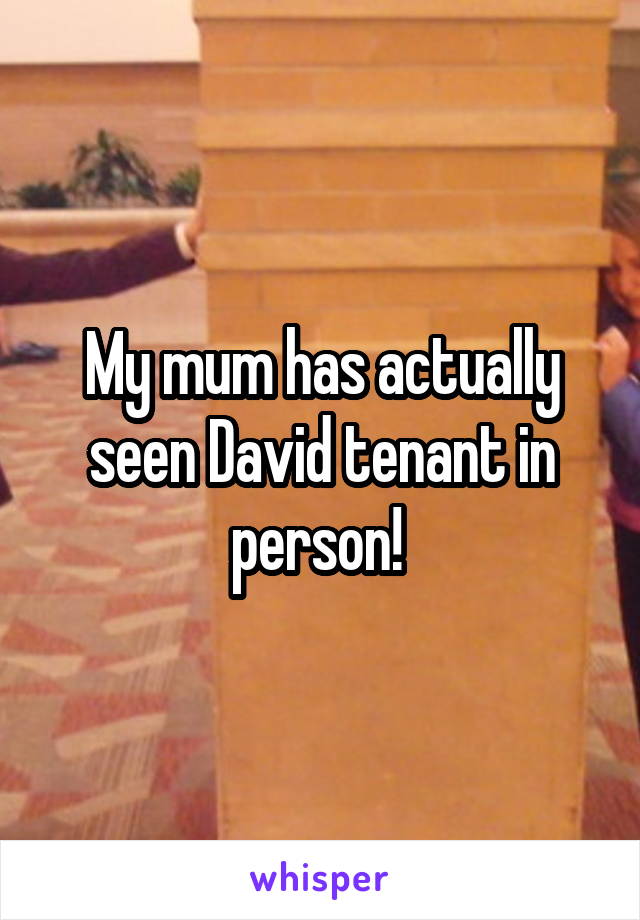 My mum has actually seen David tenant in person! 
