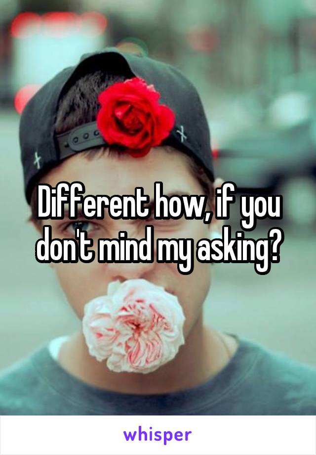 Different how, if you don't mind my asking?