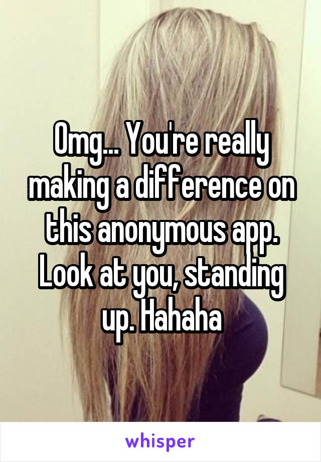 Omg... You're really making a difference on this anonymous app. Look at you, standing up. Hahaha