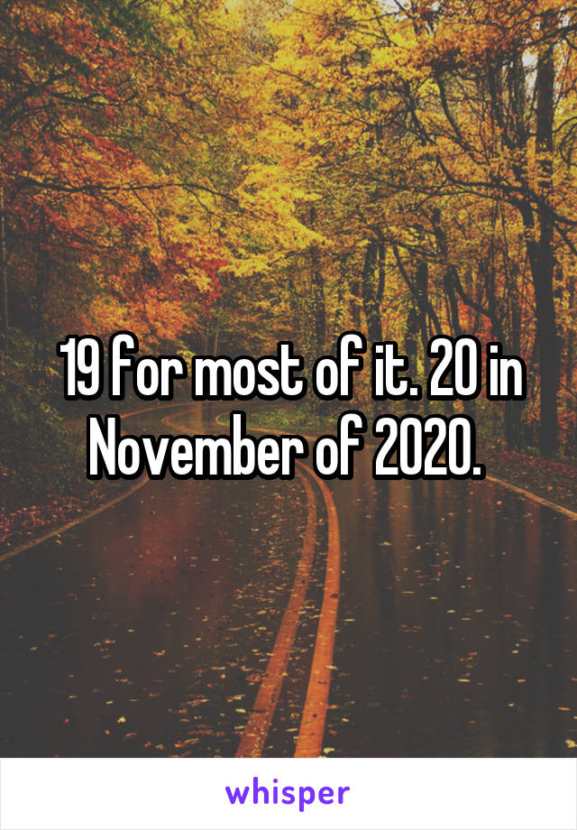 19 for most of it. 20 in November of 2020. 