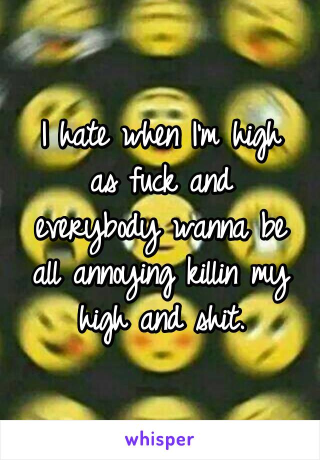 I hate when I'm high as fuck and everybody wanna be all annoying killin my high and shit.