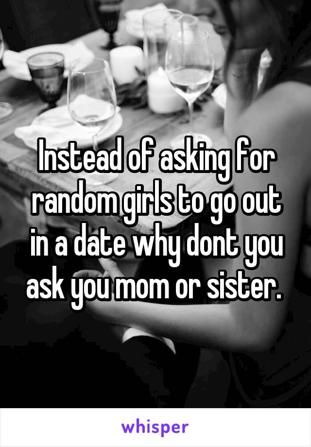 Instead of asking for random girls to go out in a date why dont you ask you mom or sister. 