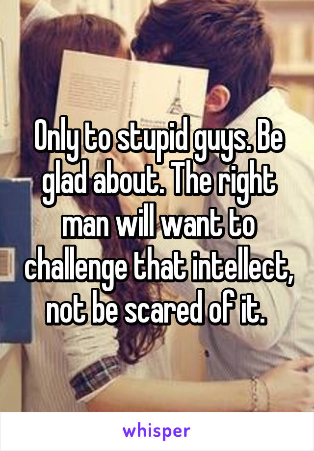 Only to stupid guys. Be glad about. The right man will want to challenge that intellect, not be scared of it. 