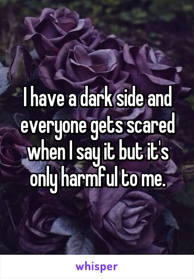 I have a dark side and everyone gets scared when I say it but it's only harmful to me.