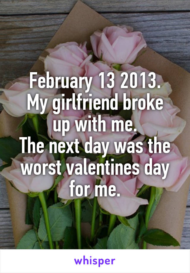 February 13 2013.
My girlfriend broke up with me.
The next day was the worst valentines day for me.