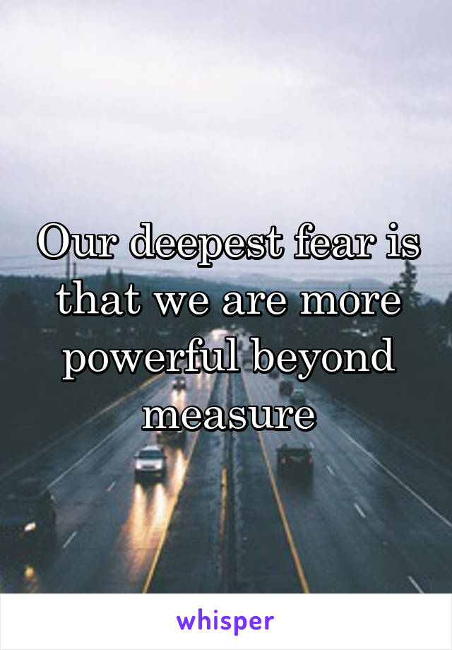 Our deepest fear is that we are more powerful beyond measure