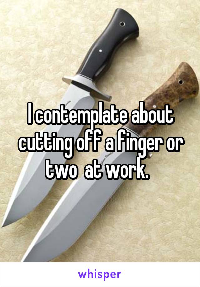 I contemplate about cutting off a finger or two  at work.  