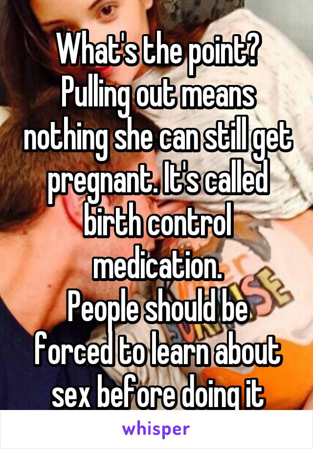 What's the point? Pulling out means nothing she can still get pregnant. It's called birth control medication.
People should be forced to learn about sex before doing it