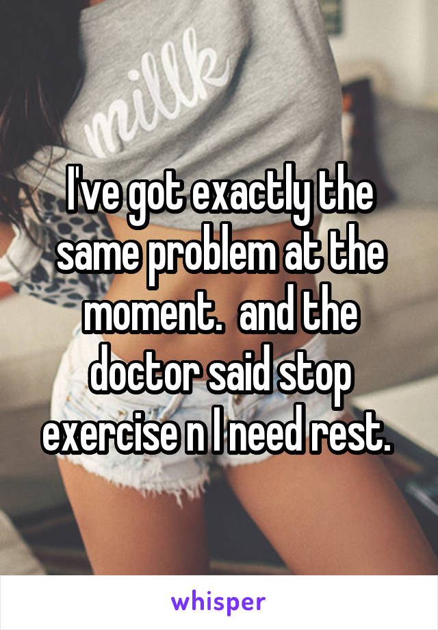 I've got exactly the same problem at the moment.  and the doctor said stop exercise n I need rest. 