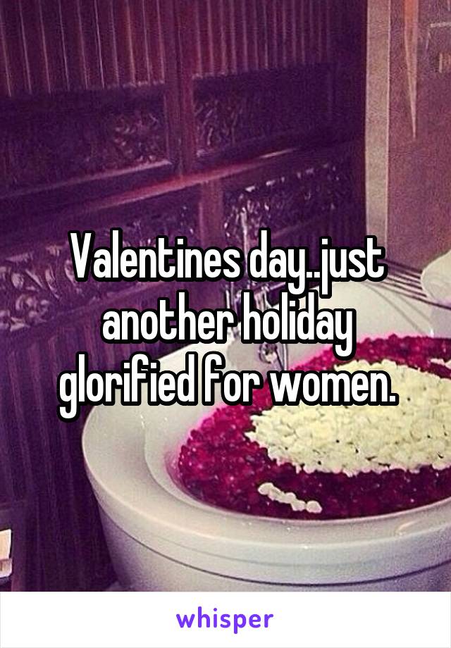 Valentines day..just another holiday glorified for women.