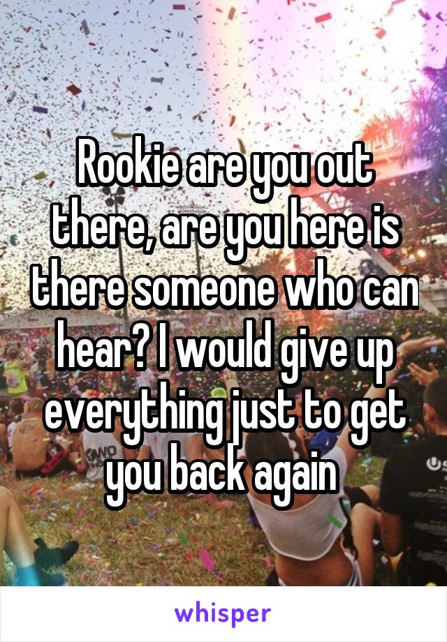 Rookie are you out there, are you here is there someone who can hear? I would give up everything just to get you back again 