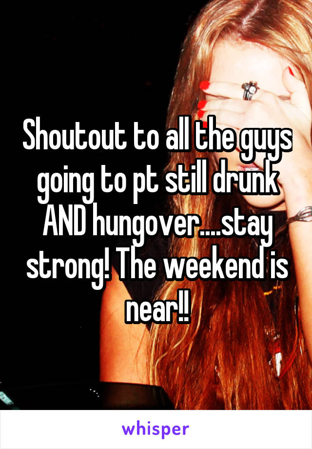 Shoutout to all the guys going to pt still drunk AND hungover....stay strong! The weekend is near!!