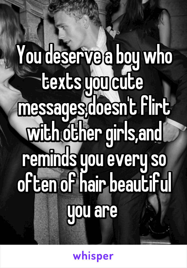You deserve a boy who texts you cute  messages,doesn't flirt with other girls,and reminds you every so often of hair beautiful you are 