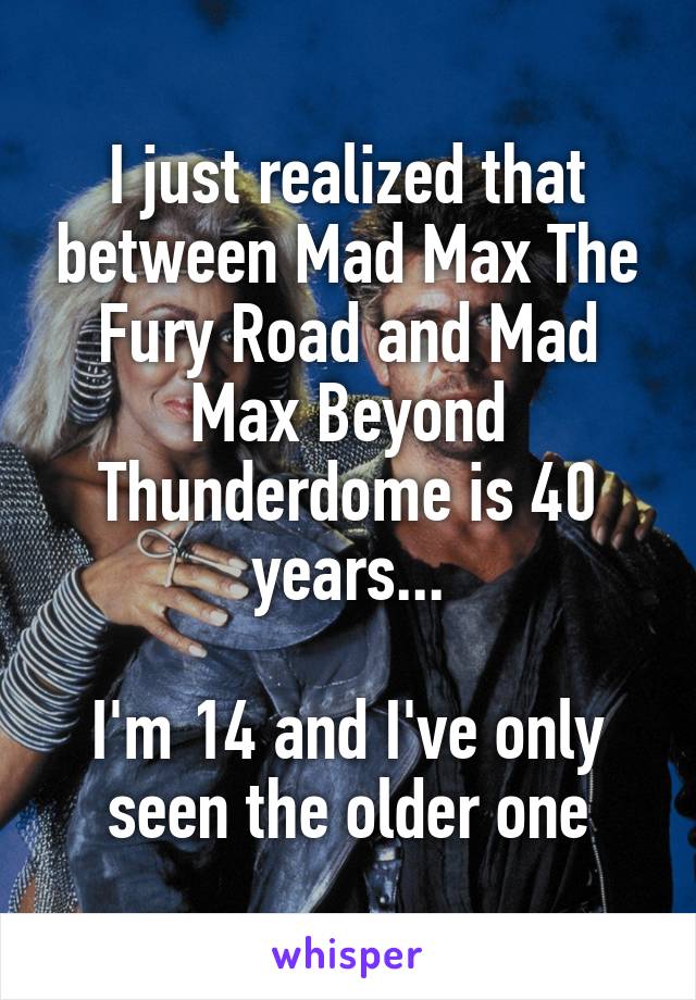 I just realized that between Mad Max The Fury Road and Mad Max Beyond Thunderdome is 40 years...

I'm 14 and I've only seen the older one