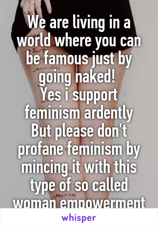 We are living in a world where you can be famous just by going naked! 
Yes i support feminism ardently
But please don't profane feminism by mincing it with this type of so called woman empowerment