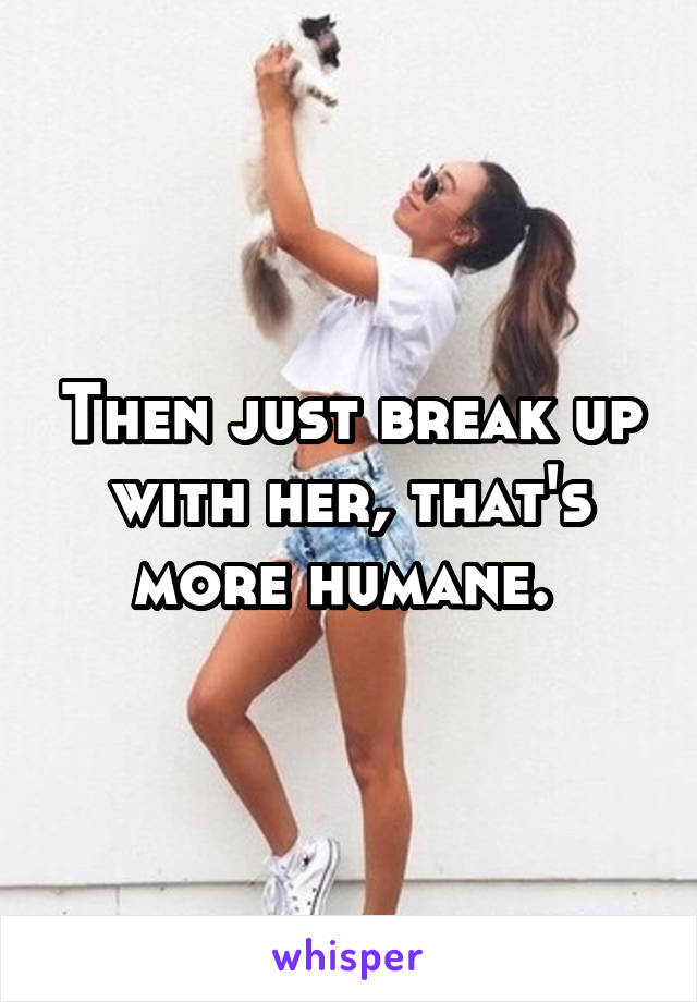 Then just break up with her, that's more humane. 