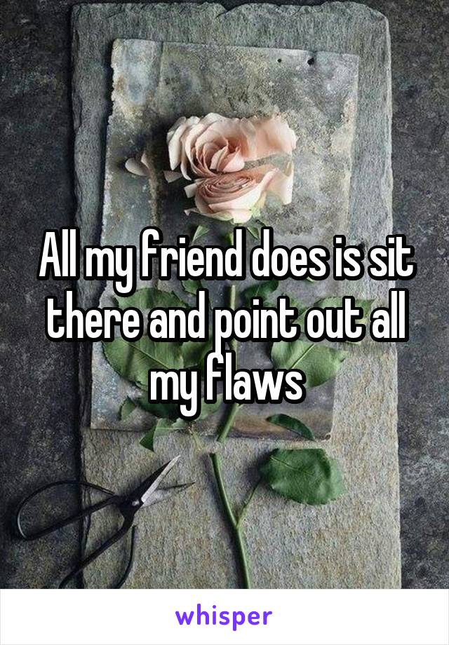 All my friend does is sit there and point out all my flaws