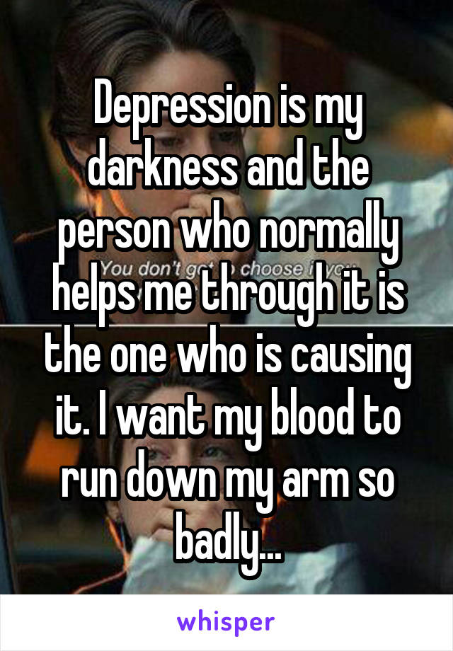 Depression is my darkness and the person who normally helps me through it is the one who is causing it. I want my blood to run down my arm so badly...