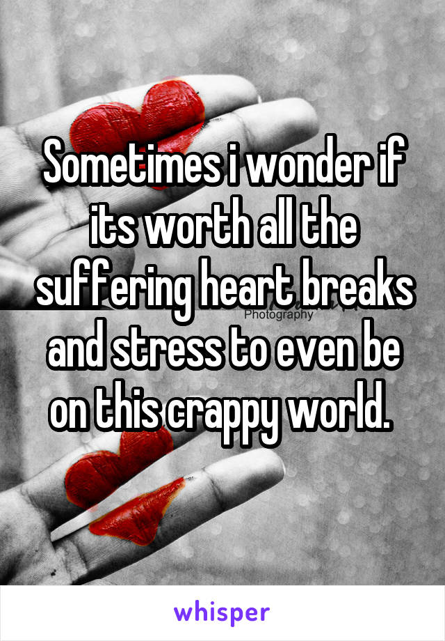Sometimes i wonder if its worth all the suffering heart breaks and stress to even be on this crappy world. 
