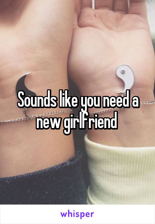 Sounds like you need a new girlfriend 