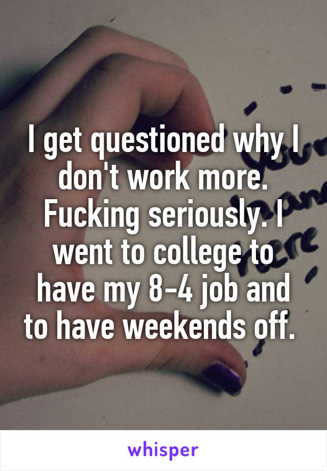 I get questioned why I don't work more. Fucking seriously. I went to college to have my 8-4 job and to have weekends off. 