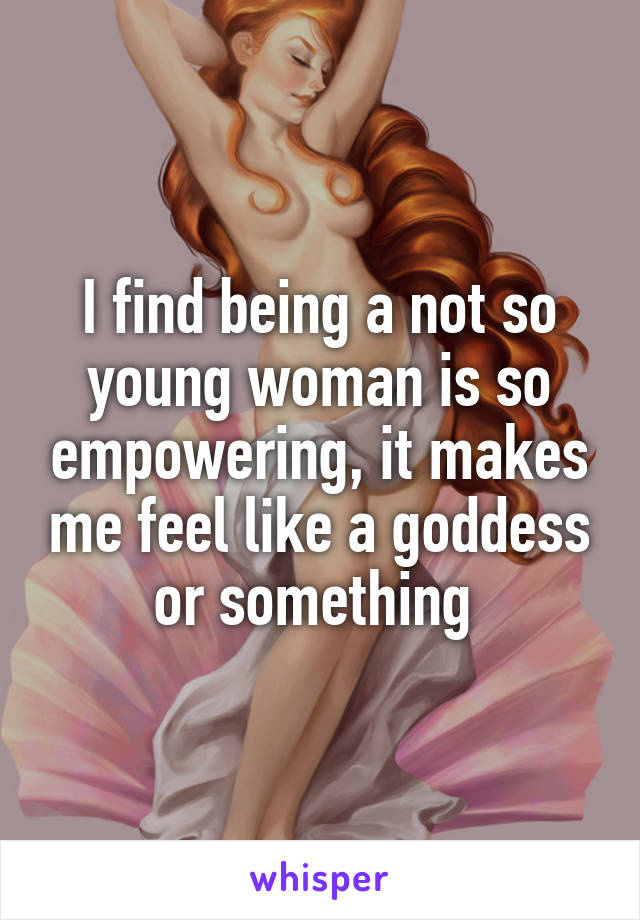 I find being a not so young woman is so empowering, it makes me feel like a goddess or something 