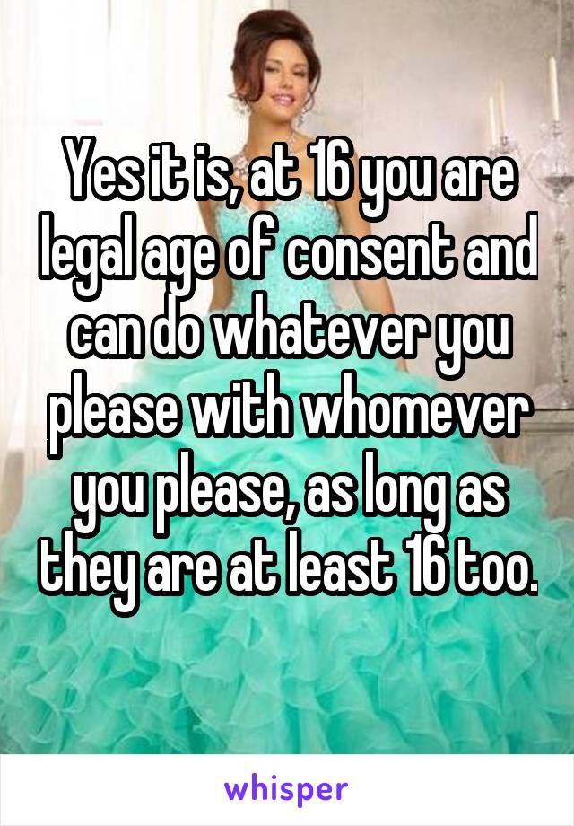 Yes it is, at 16 you are legal age of consent and can do whatever you please with whomever you please, as long as they are at least 16 too. 