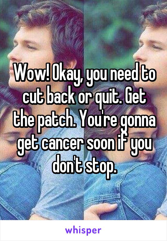 Wow! Okay, you need to cut back or quit. Get the patch. You're gonna get cancer soon if you don't stop.