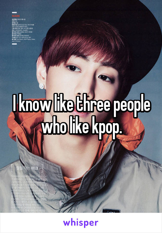 I know like three people who like kpop.