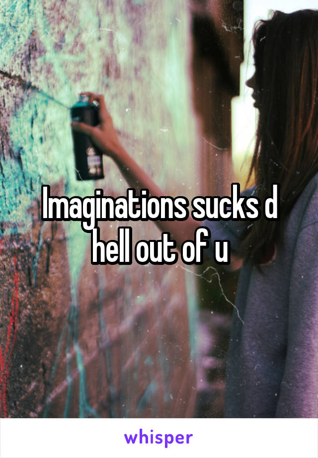 Imaginations sucks d hell out of u