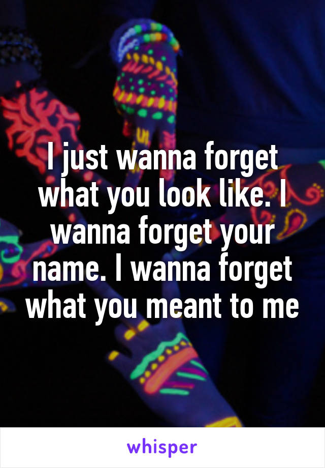 I just wanna forget what you look like. I wanna forget your name. I wanna forget what you meant to me