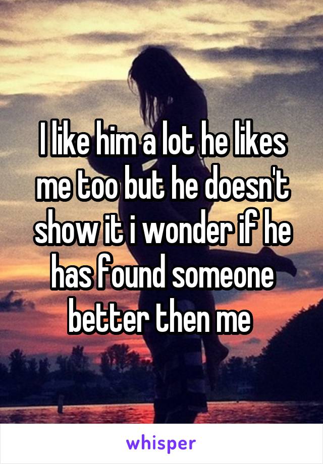 I like him a lot he likes me too but he doesn't show it i wonder if he has found someone better then me 