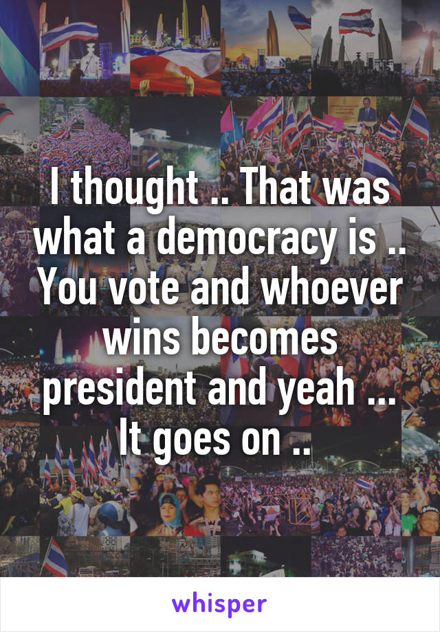 I thought .. That was what a democracy is .. You vote and whoever wins becomes president and yeah ... It goes on .. 