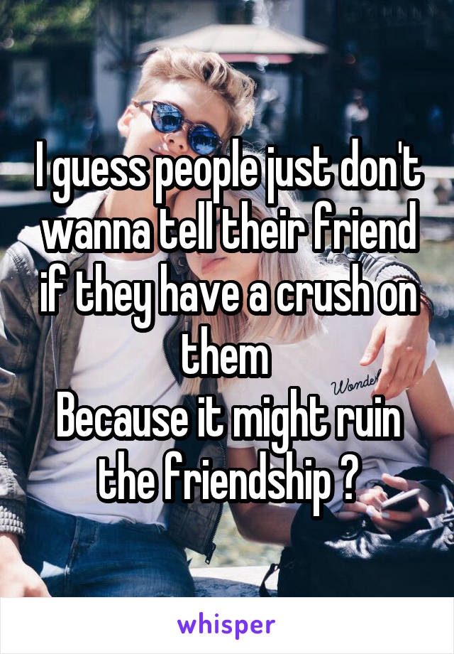 I guess people just don't wanna tell their friend if they have a crush on them 
Because it might ruin the friendship ðŸ˜¢
