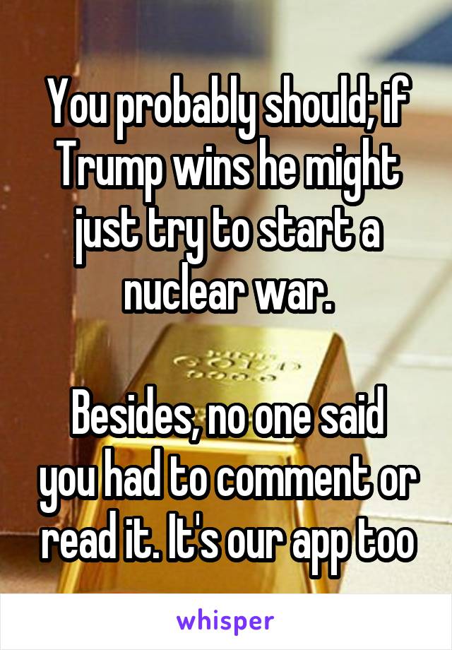 You probably should; if Trump wins he might just try to start a nuclear war.

Besides, no one said you had to comment or read it. It's our app too