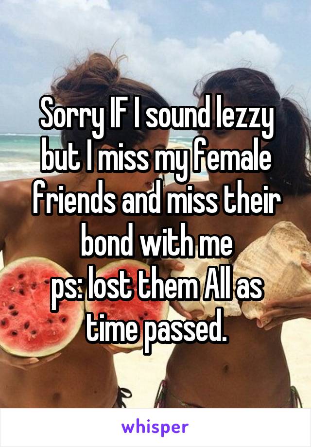 Sorry IF I sound lezzy but I miss my female friends and miss their bond with me
ps: lost them All as time passed.