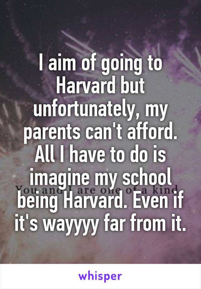 I aim of going to Harvard but unfortunately, my parents can't afford. All I have to do is imagine my school being Harvard. Even if it's wayyyy far from it.