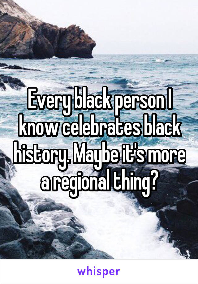 Every black person I know celebrates black history. Maybe it's more a regional thing?