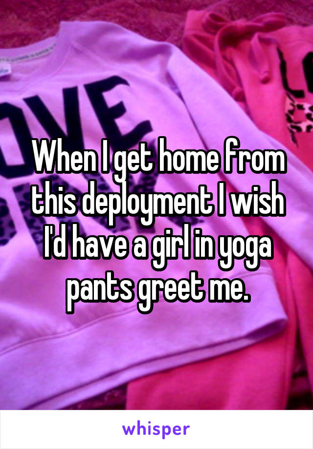 When I get home from this deployment I wish I'd have a girl in yoga pants greet me.