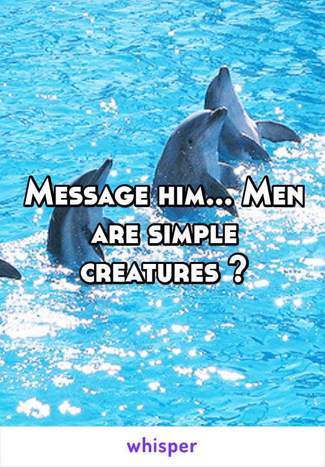 Message him... Men are simple creatures 😂