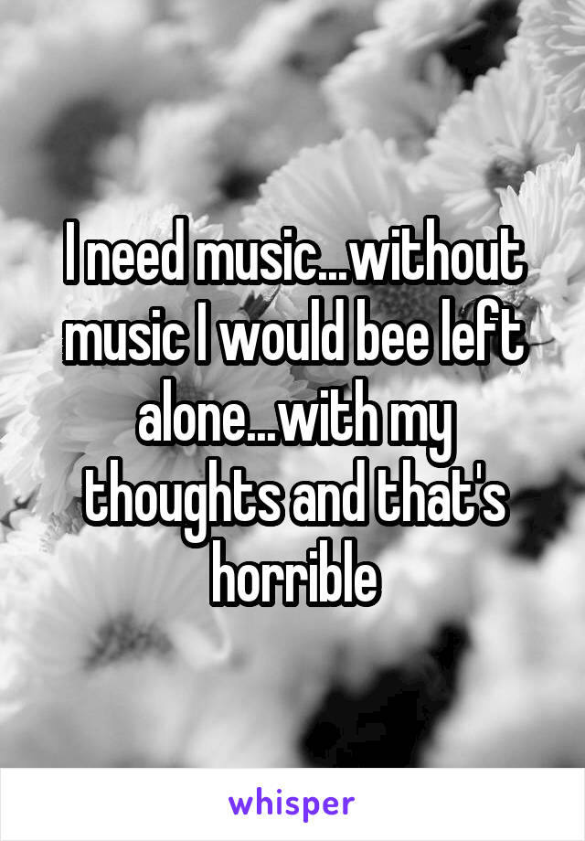 I need music...without music I would bee left alone...with my thoughts and that's horrible